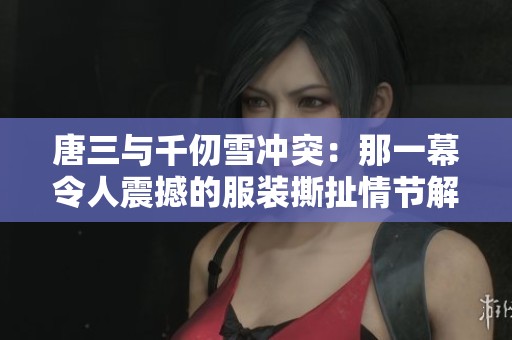 唐三与千仞雪冲突：那一幕令人震撼的服装撕扯情节解析