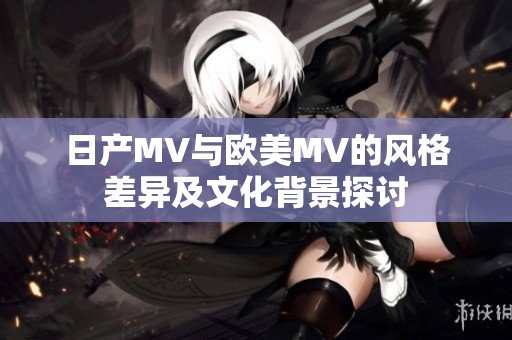日产MV与欧美MV的风格差异及文化背景探讨