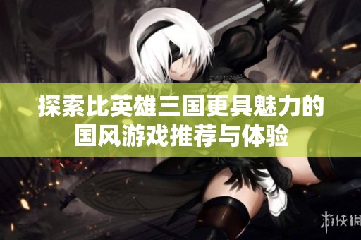 探索比英雄三国更具魅力的国风游戏推荐与体验