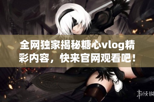 全网独家揭秘糖心vlog精彩内容，快来官网观看吧！
