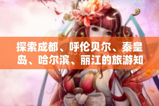 探索成都、呼伦贝尔、秦皇岛、哈尔滨、丽江的旅游知识问答攻略