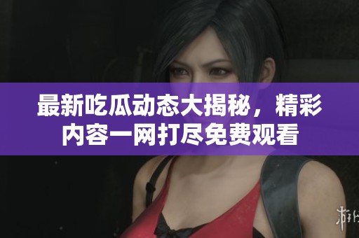 最新吃瓜动态大揭秘，精彩内容一网打尽免费观看