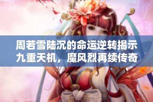 周若雪陆沉的命运逆转揭示九重天机，魔风烈再续传奇之路