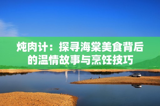炖肉计：探寻海棠美食背后的温情故事与烹饪技巧