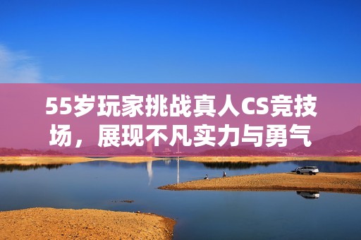 55岁玩家挑战真人CS竞技场，展现不凡实力与勇气