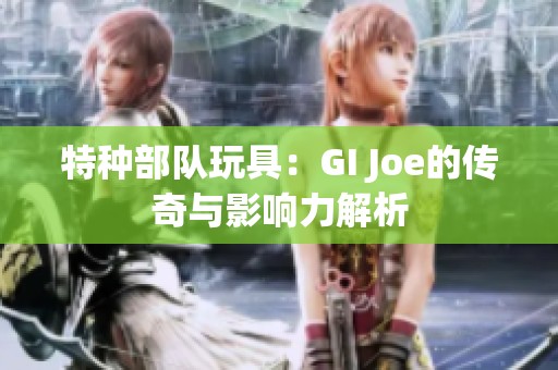 特种部队玩具：GI Joe的传奇与影响力解析