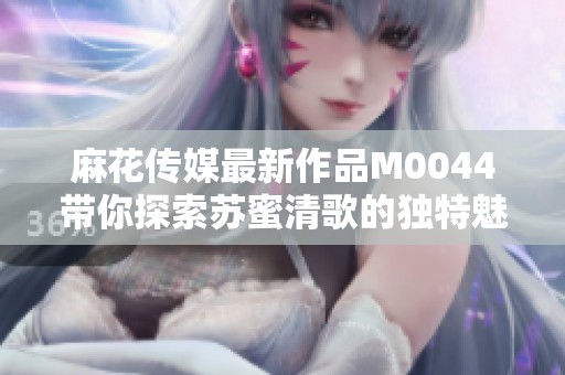 麻花传媒最新作品M0044带你探索苏蜜清歌的独特魅力