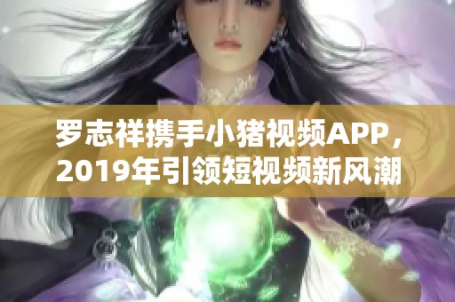 罗志祥携手小猪视频APP，2019年引领短视频新风潮