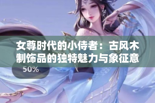 女尊时代的小侍者：古风木制饰品的独特魅力与象征意义