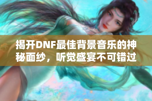 揭开DNF最佳背景音乐的神秘面纱，听觉盛宴不可错过