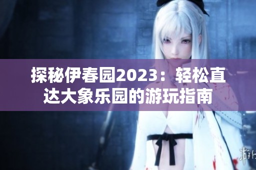 探秘伊春园2023：轻松直达大象乐园的游玩指南