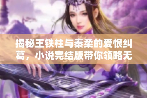 揭秘王铁柱与秦柔的爱恨纠葛，小说完结版带你领略无广告阅读体验