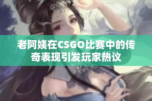 老阿姨在CSGO比赛中的传奇表现引发玩家热议