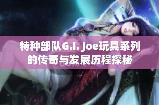 特种部队G.I. Joe玩具系列的传奇与发展历程探秘