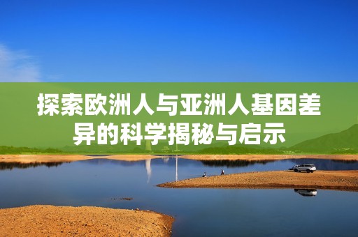 探索欧洲人与亚洲人基因差异的科学揭秘与启示