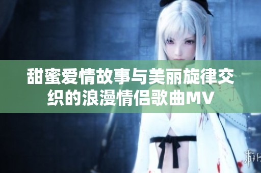 甜蜜爱情故事与美丽旋律交织的浪漫情侣歌曲MV