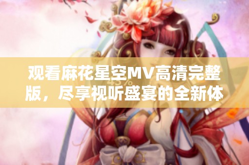 观看麻花星空MV高清完整版，尽享视听盛宴的全新体验