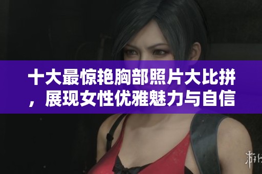 十大最惊艳胸部照片大比拼，展现女性优雅魅力与自信风采