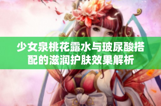 少女泉桃花露水与玻尿酸搭配的滋润护肤效果解析