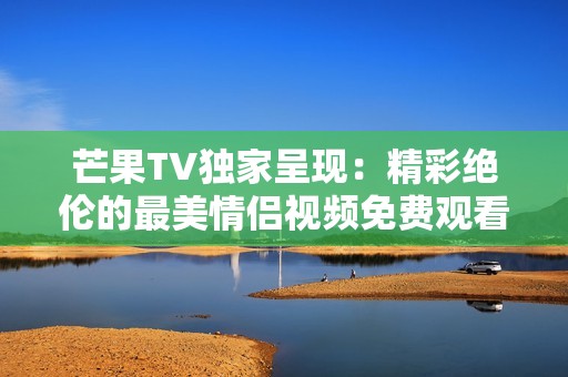 芒果TV独家呈现：精彩绝伦的最美情侣视频免费观看