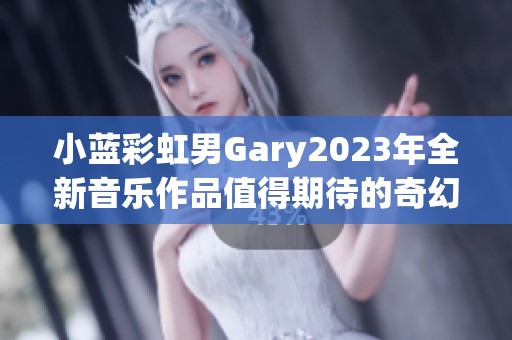 小蓝彩虹男Gary2023年全新音乐作品值得期待的奇幻之旅