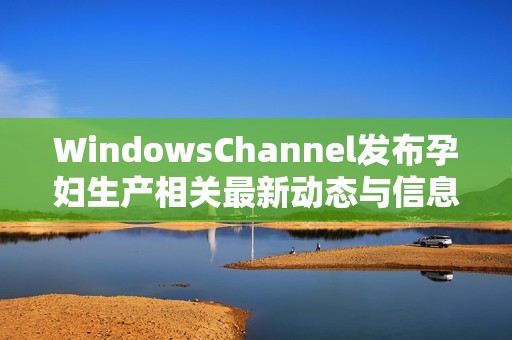 WindowsChannel发布孕妇生产相关最新动态与信息更新