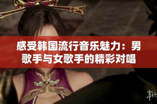 感受韩国流行音乐魅力：男歌手与女歌手的精彩对唱