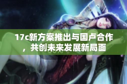 17c新方案推出与国卢合作，共创未来发展新局面