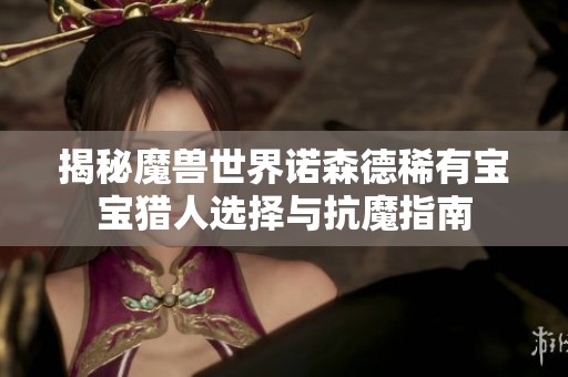 揭秘魔兽世界诺森德稀有宝宝猎人选择与抗魔指南