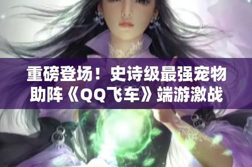 重磅登场！史诗级最强宠物助阵《QQ飞车》端游激战新篇章