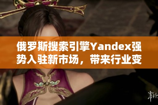 俄罗斯搜索引擎Yandex强势入驻新市场，带来行业变革