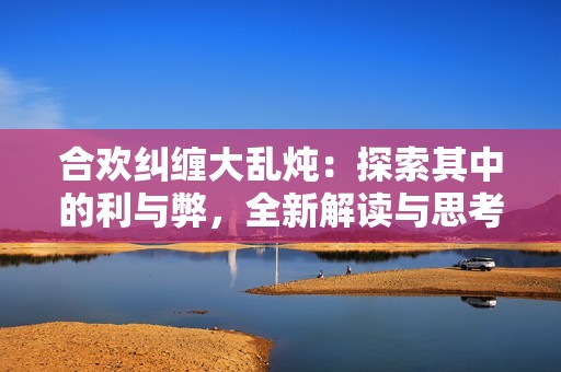 合欢纠缠大乱炖：探索其中的利与弊，全新解读与思考