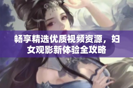 畅享精选优质视频资源，妇女观影新体验全攻略