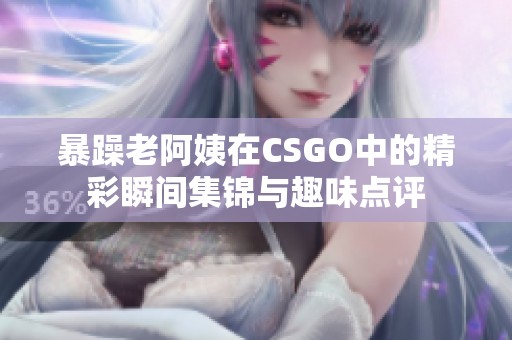 暴躁老阿姨在CSGO中的精彩瞬间集锦与趣味点评