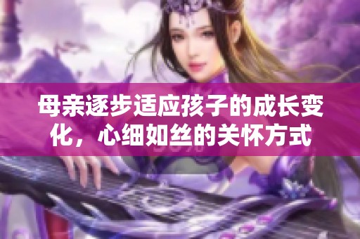 母亲逐步适应孩子的成长变化，心细如丝的关怀方式