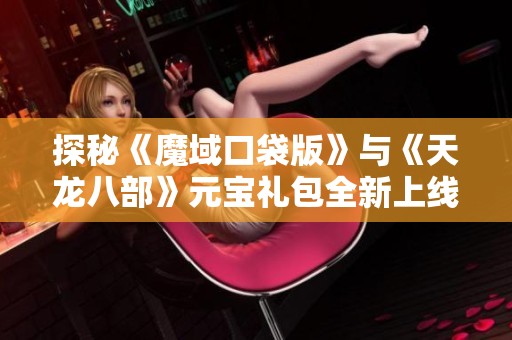 探秘《魔域口袋版》与《天龙八部》元宝礼包全新上线活动