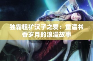 独霸粗犷汉子之爱：重温书香岁月的浪漫故事