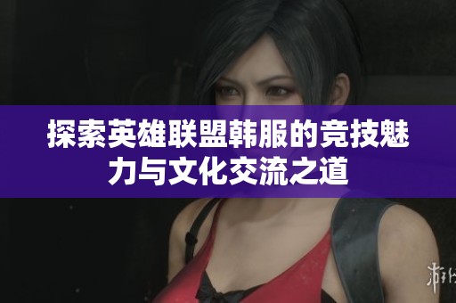 探索英雄联盟韩服的竞技魅力与文化交流之道